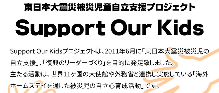 東日本大震災被災児童自立支援プロジェクト Support Our Kidsプロジェクトは、2011年6月に「東日本大震災被災児の自立支援」、
「復興のリーダーづくり」を目的に発足致しました。主たる活動は、世界11ヶ国の大使館や外務省と連携し実施している「海外ホームステイを通した被災児の自立心育成活動」です。